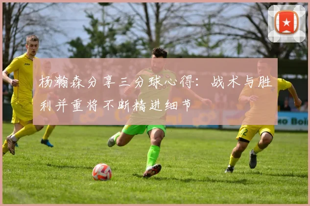 杨瀚森分享三分球心得：战术与胜利并重将不断精进细节