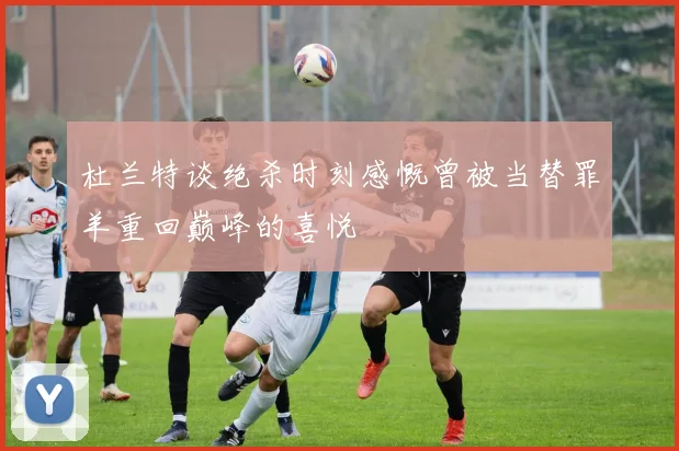 杜兰特谈绝杀时刻感慨曾被当替罪羊重回巅峰的喜悦