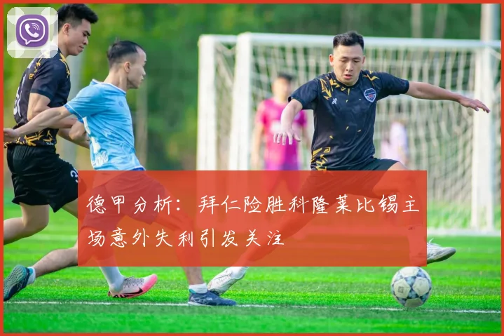 德甲分析：拜仁险胜科隆莱比锡主场意外失利引发关注