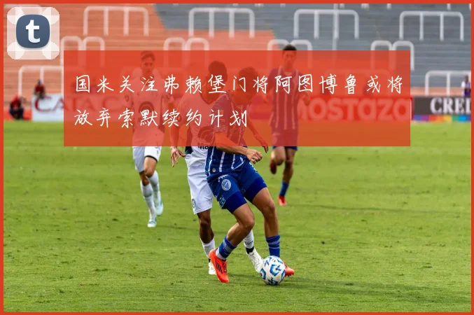 国米关注弗赖堡门将阿图博鲁或将放弃索默续约计划