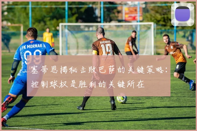 塞蒂恩揭秘击败巴萨的关键策略：控制球权是胜利的关键所在