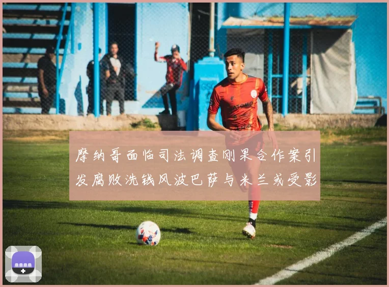 摩纳哥面临司法调查刚果合作案引发腐败洗钱风波巴萨与米兰或受影响