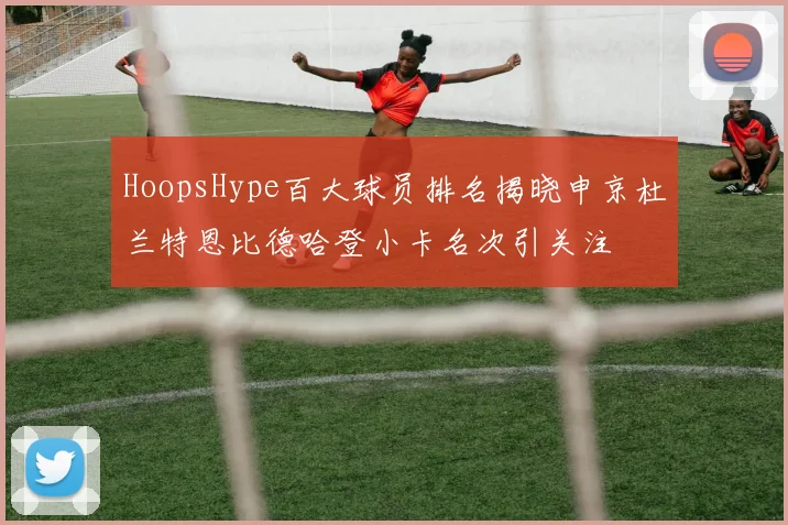 HoopsHype百大球员排名揭晓申京杜兰特恩比德哈登小卡名次引关注