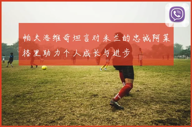 帕夫洛维奇坦言对米兰的忠诚阿莱格里助力个人成长与进步