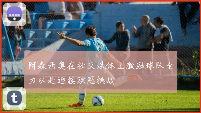 阿森西奥在社交媒体上激励球队全力以赴迎接欧冠挑战