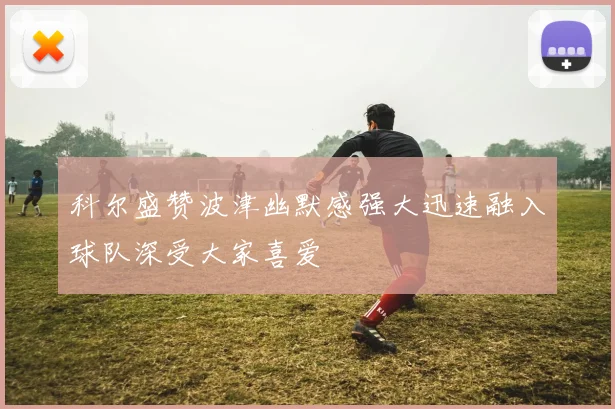 科尔盛赞波津幽默感强大迅速融入球队深受大家喜爱
