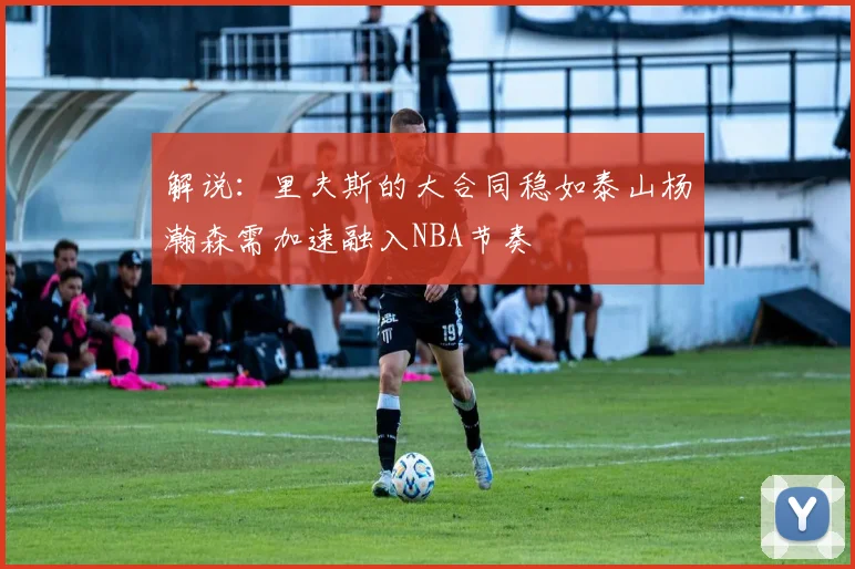 解说：里夫斯的大合同稳如泰山杨瀚森需加速融入NBA节奏