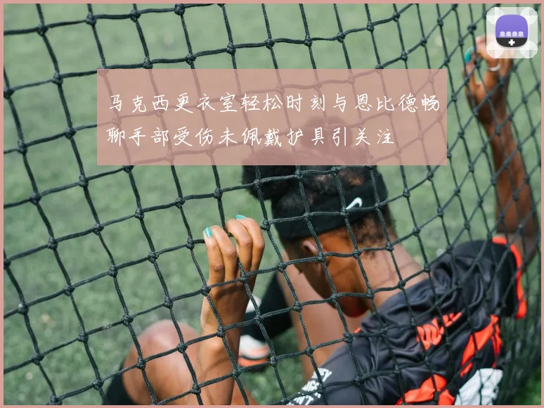 马克西更衣室轻松时刻与恩比德畅聊手部受伤未佩戴护具引关注