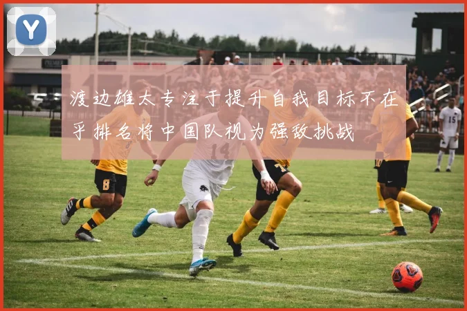 渡边雄太专注于提升自我目标不在乎排名将中国队视为强敌挑战