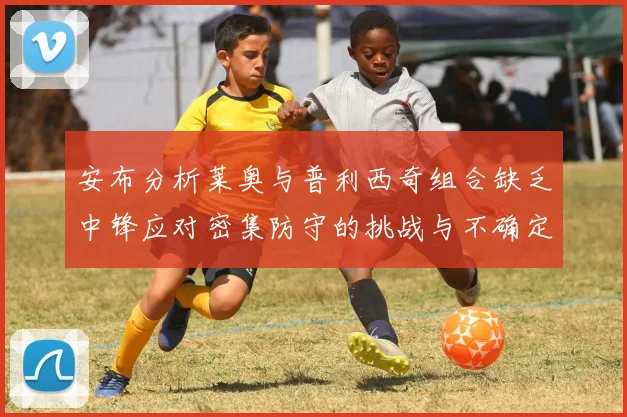 安布分析莱奥与普利西奇组合缺乏中锋应对密集防守的挑战与不确定性