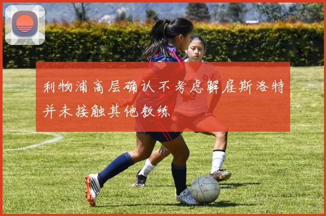 利物浦高层确认不考虑解雇斯洛特并未接触其他教练
