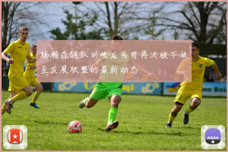 杨瀚森随队训练后或将再次被下放至发展联盟的最新动态