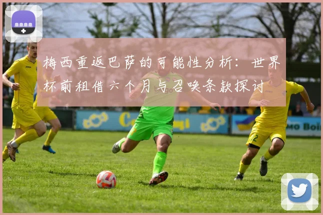 梅西重返巴萨的可能性分析：世界杯前租借六个月与召唤条款探讨