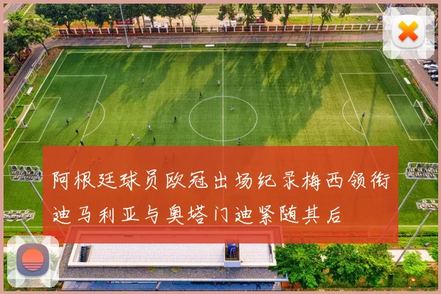 阿根廷球员欧冠出场纪录梅西领衔迪马利亚与奥塔门迪紧随其后