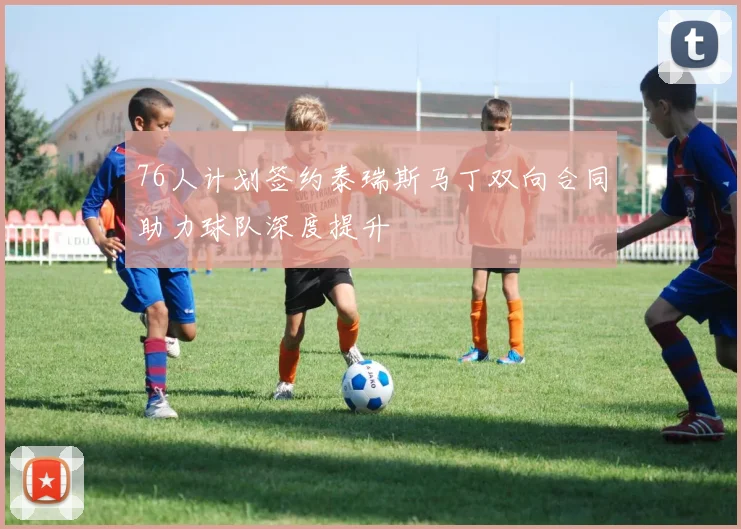 76人计划签约泰瑞斯马丁双向合同助力球队深度提升