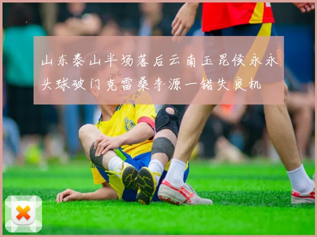 山东泰山半场落后云南玉昆侯永永头球破门克雷桑李源一错失良机