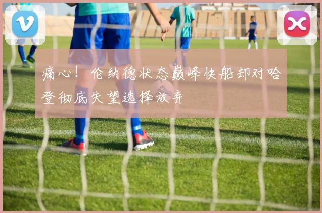 痛心！伦纳德状态巅峰快船却对哈登彻底失望选择放弃