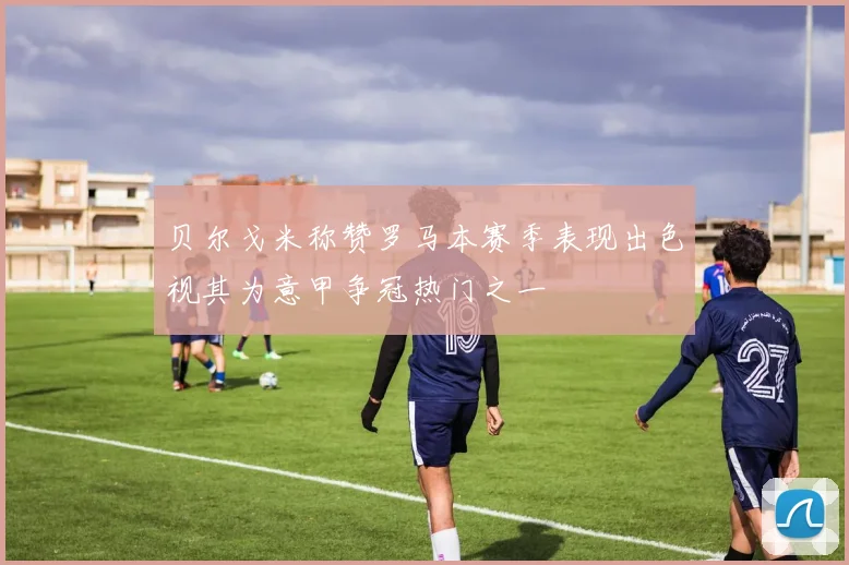 贝尔戈米称赞罗马本赛季表现出色视其为意甲争冠热门之一