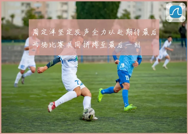 周定洋坚定发声全力以赴期待最后两场比赛共同拼搏至最后一刻