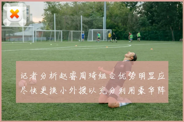 记者分析赵睿周琦组合优势明显应尽快更换小外援以充分利用豪华阵容
