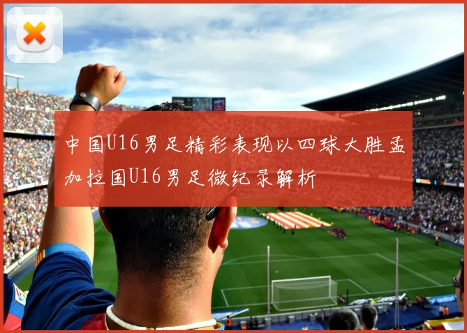 中国U16男足精彩表现以四球大胜孟加拉国U16男足微纪录解析
