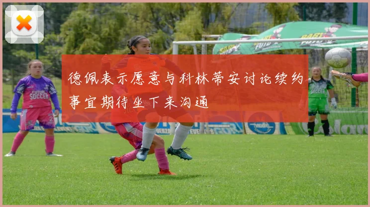 德佩表示愿意与科林蒂安讨论续约事宜期待坐下来沟通
