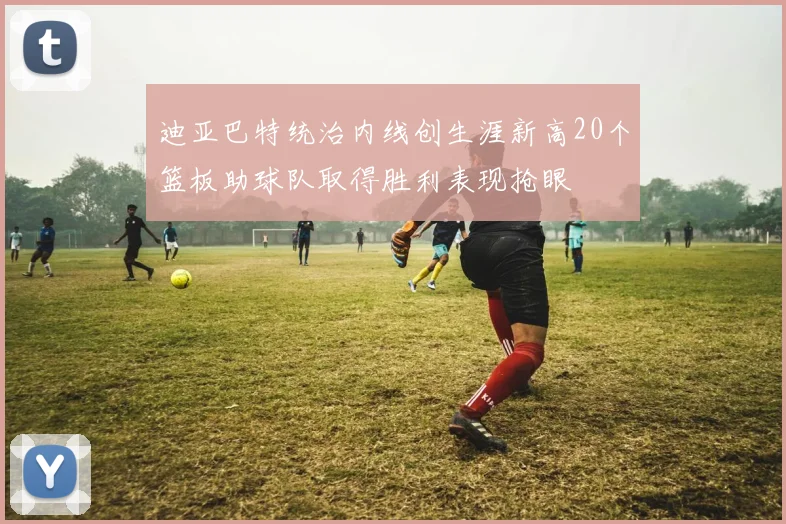 迪亚巴特统治内线创生涯新高20个篮板助球队取得胜利表现抢眼