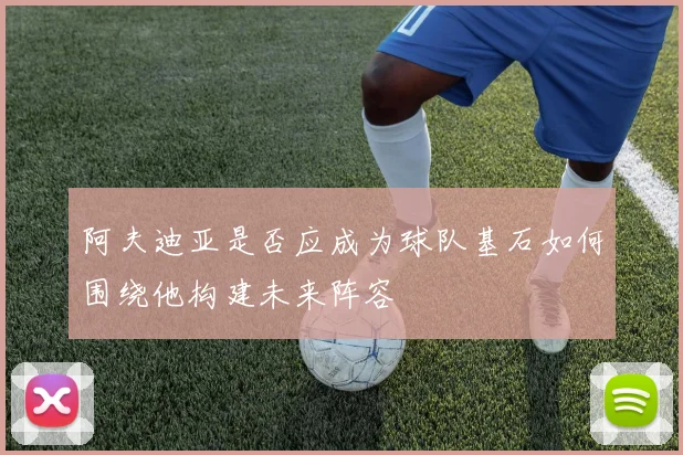 阿夫迪亚是否应成为球队基石如何围绕他构建未来阵容