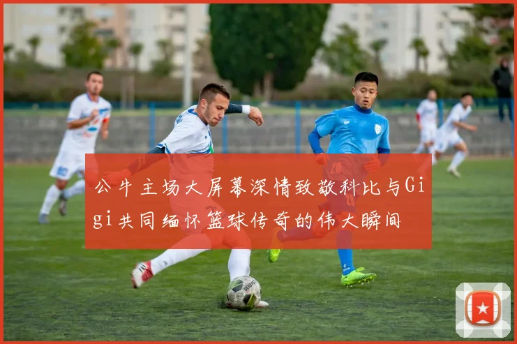 公牛主场大屏幕深情致敬科比与Gigi共同缅怀篮球传奇的伟大瞬间