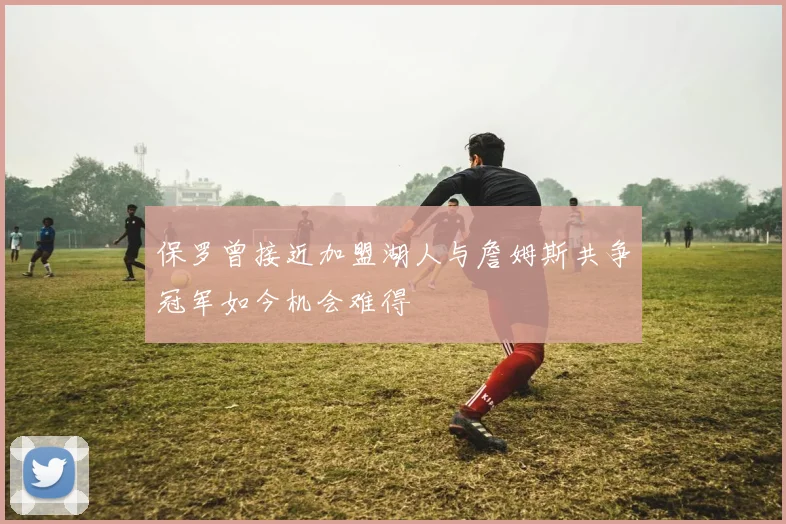 保罗曾接近加盟湖人与詹姆斯共争冠军如今机会难得