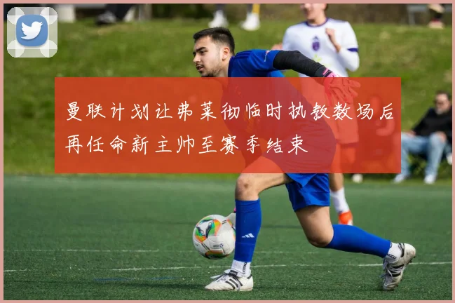 曼联计划让弗莱彻临时执教数场后再任命新主帅至赛季结束