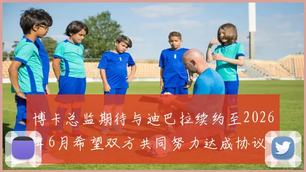博卡总监期待与迪巴拉续约至2026年6月希望双方共同努力达成协议