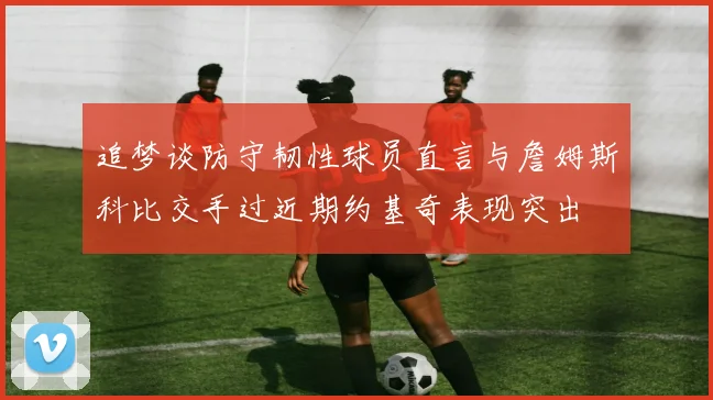 追梦谈防守韧性球员直言与詹姆斯科比交手过近期约基奇表现突出