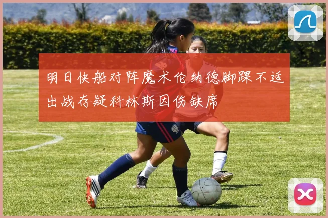 明日快船对阵魔术伦纳德脚踝不适出战存疑科林斯因伤缺席