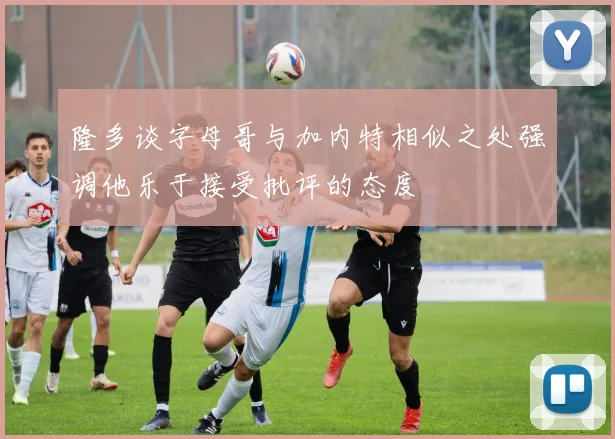 隆多谈字母哥与加内特相似之处强调他乐于接受批评的态度