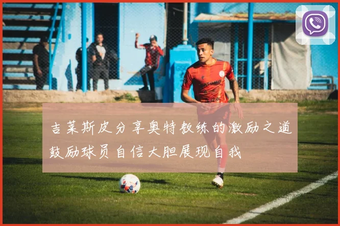 吉莱斯皮分享奥特教练的激励之道鼓励球员自信大胆展现自我
