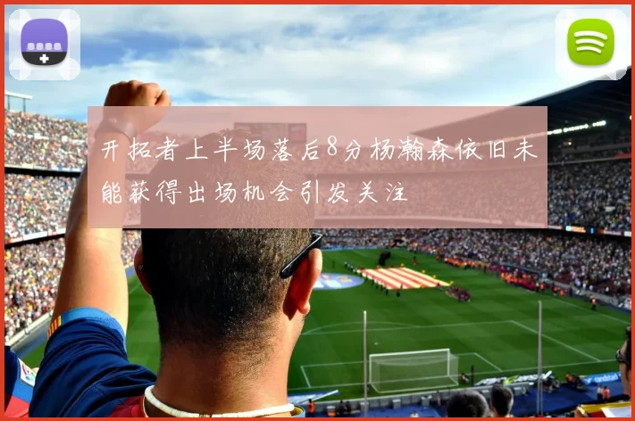开拓者上半场落后8分杨瀚森依旧未能获得出场机会引发关注