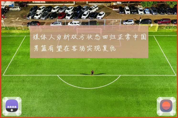 媒体人分析双方状态回归正常中国男篮有望在客场实现复仇